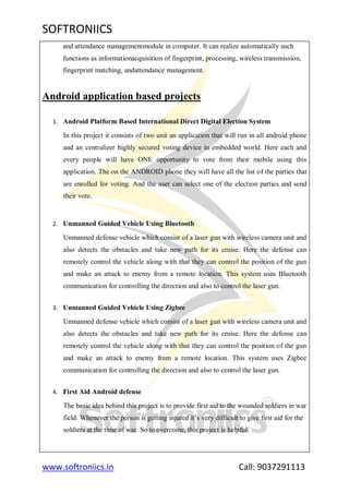 SOFTRONIICS
www.softroniics.in Call: 9037291113
and attendance managementmodule in computer. It can realize automatically such
functions as informationacquisition of fingerprint, processing, wireless transmission,
fingerprint matching, andattendance management.
Android application based projects
1. Android Platform Based International Direct Digital Election System
In this project it consists of two unit an application that will run in all android phone
and an centralizer highly secured voting device in embedded world. Here each and
every people will have ONE opportunity to vote from their mobile using this
application. The on the ANDROID phone they will have all the list of the parties that
are enrolled for voting. And the user can select one of the election parties and send
their vote.
2. Unmanned Guided Vehicle Using Bluetooth
Unmanned defense vehicle which consist of a laser gun with wireless camera unit and
also detects the obstacles and take new path for its cruise. Here the defense can
remotely control the vehicle along with that they can control the position of the gun
and make an attack to enemy from a remote location. This system uses Bluetooth
communication for controlling the direction and also to control the laser gun.
3. Unmanned Guided Vehicle Using Zigbee
Unmanned defense vehicle which consist of a laser gun with wireless camera unit and
also detects the obstacles and take new path for its cruise. Here the defense can
remotely control the vehicle along with that they can control the position of the gun
and make an attack to enemy from a remote location. This system uses Zigbee
communication for controlling the direction and also to control the laser gun.
4. First Aid Android defense
The basic idea behind this project is to provide first aid to the wounded soldiers in war
field. Whenever the person is getting injured it‟s very difficult to give first aid for the
soldiers at the time of war. So to overcome, this project is helpful.
 