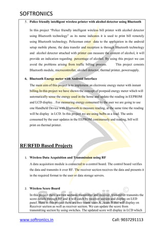 SOFTRONIICS
www.softroniics.in Call: 9037291113
5. Police friendly intelligent wireless printer with alcohol detector using Bluetooth
In this project “Police friendly intelligent wireless bill printer with alcohol detector
using Bluetooth technology” as its name indicates it is used to print bill remotely
using Bluetooth technology. Policeman enter data to the application in the android
setup mobile phone, the data transfer and reception is through Bluetooth technology
and alcohol detector attached with printer can measure the content of alcohol, it will
provide an indication regarding percentage of alcohol. By using this project we can
avoid the problems arising from traffic billing process. This project consists
Bluetooth module, microcontroller, alcohol detector, thermal printer, powersupply.
6. Bluetooth Energy meter with Android Interface
The main aim of this project is to implement an electronic energy meter with instant
billing.In this project we have shown the concept of postpaid energy meter which will
automatically sense the energy used in the home and update the reading in EEPROM
and LCD display. . For measuring energy consumed by the user we are going to use
one Handheld Device with Bluetooth to measure reading, at the same time the reading
will be display in LCD. In this project we are using bulbs as a load. The units
consumed by the user updates in the EEPROM continuously and reading, bill will
print on thermal printer.
RF/RFID Based Projects
1. Wireless Data Acquisition and Transmission using RF
A data acquisition module is connected to a control board. The control board verifies
the data and transmits it over RF. The receiver section receives the data and presents it
in the required format to the user or data storage servers.
2. Wireless Score Board
In this project there are two sections transmitter and receiver, transmitter transmits the
score details through RF and it will catch by receiver section and display on LED
panel. Here in this project there are two teams team A , team B that will display on
Receiver section as well as receiver section. We can update the score from
transmitting section by using switches. The updated score will display in LCD which
 