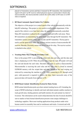 SOFTRONIICS
www.softroniics.in Call: 9037291113
placed in Transmitter section and then it transmit by RF transmitter, this transmitted
signal will catch by RF receiver which placed at receiver section then it feed to the
microcontroller, the microcontroller controls the LEDs either in ON state or in OFF
state as required.
3. RF Based Automatic Speed Limiter For Vehicles
The objective of this project is to control speed of the vehicle automatically with the
help RF technology. This project is very useful to traffic police department. If the
speed of the vehicle is over than limit value, the speed is automatically controlled.
Many RF transmitters is placed in the emergency road and traffic rush areas. These
RF transmitters are transmitting the speed limit value through the RF transmitter. The
transmitter section consists of key pad encoder and RF transmitter. The key pad is
used to set the speed limit value. The receiver section consists of microcontroller RF
receiver, Decoder, Proximity sensor and driver circuit for relay. The receiver section
is attached in the vehicle.
4. Tracking Police Man Using RF Proximity Card
Here in this project RTC is providing the clock with date and time, and this date and
time is displaying in LCD. When the police man swipe the card, RF reader will read
the card and decode the card value. Decoded card value is send to microcontroller.
Microcontroller is receiving the card value and the card value is stored in external
EEPROM memory with the swiped date and time. Details of the card swiping are
retrieved by connecting the machine to a PC. After connecting to PC through serial
port, valid password is required to retrieve the data. Upon successful entry of the
password data will transfer from machine to PC.
5. RFID Based Animal Identification System for Dairy Farms
RFID animal identification picks up where animal tracking leaves off. Extending the
scope of RFID technology to identify and track individual animals enables ranchers to
track growth rates, feeding patterns and health statistics for each animal in a herd of
livestock. This information can be used to help determine the time livestock should be
sent to market or bred.Animal identification presents some unique challenges to
technology suppliers. Most asset tracking applications keep products under strict
human control on assembly lines and in warehouses and trucks. Livestock and wild
 