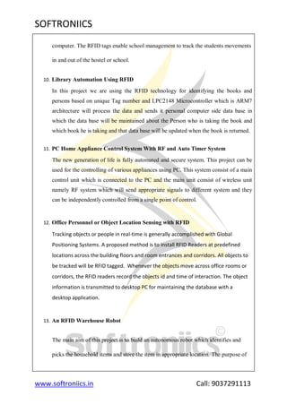 SOFTRONIICS
www.softroniics.in Call: 9037291113
computer. The RFID tags enable school management to track the students movements
in and out of the hostel or school.
10. Library Automation Using RFID
In this project we are using the RFID technology for identifying the books and
persons based on unique Tag number and LPC2148 Microcontroller which is ARM7
architecture will process the data and sends it personal computer side data base in
which the data base will be maintained about the Person who is taking the book and
which book he is taking and that data base will be updated when the book is returned.
11. PC Home Appliance Control System With RF and Auto Timer System
The new generation of life is fully automated and secure system. This project can be
used for the controlling of various appliances using PC. This system consist of a main
control unit which is connected to the PC and the main unit consist of wireless unit
namely RF system which will send appropriate signals to different system and they
can be independently controlled from a single point of control.
12. Office Personnel or Object Location Sensing with RFID
Tracking objects or people in real-time is generally accomplished with Global
Positioning Systems. A proposed method is to install RFID Readers at predefined
locations across the building floors and room entrances and corridors. All objects to
be tracked will be RFID tagged. Whenever the objects move across office rooms or
corridors, the RFID readers record the objects id and time of interaction. The object
information is transmitted to desktop PC for maintaining the database with a
desktop application.
13. An RFID Warehouse Robot
The main aim of this project is to build an autonomous robot which identifies and
picks the household items and store the item in appropriate location. The purpose of
 