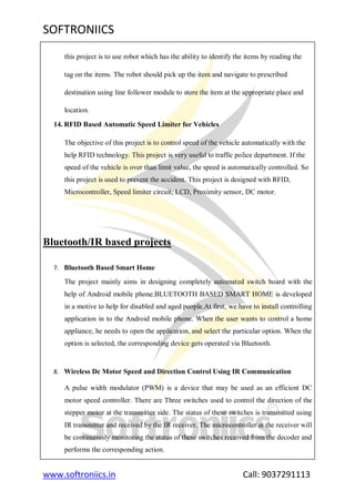 SOFTRONIICS
www.softroniics.in Call: 9037291113
this project is to use robot which has the ability to identify the items by reading the
tag on the items. The robot should pick up the item and navigate to prescribed
destination using line follower module to store the item at the appropriate place and
location.
14. RFID Based Automatic Speed Limiter for Vehicles
The objective of this project is to control speed of the vehicle automatically with the
help RFID technology. This project is very useful to traffic police department. If the
speed of the vehicle is over than limit value, the speed is automatically controlled. So
this project is used to prevent the accident. This project is designed with RFID,
Microcontroller, Speed limiter circuit, LCD, Proximity sensor, DC motor.
Bluetooth/IR based projects
7. Bluetooth Based Smart Home
The project mainly aims in designing completely automated switch board with the
help of Android mobile phone.BLUETOOTH BASED SMART HOME is developed
in a motive to help for disabled and aged people.At first, we have to install controlling
application in to the Android mobile phone. When the user wants to control a home
appliance, he needs to open the application, and select the particular option. When the
option is selected, the corresponding device gets operated via Bluetooth.
8. Wireless Dc Motor Speed and Direction Control Using IR Communication
A pulse width modulator (PWM) is a device that may be used as an efficient DC
motor speed controller. There are Three switches used to control the direction of the
stepper motor at the transmitter side. The status of these switches is transmitted using
IR transmitter and received by the IR receiver. The microcontroller at the receiver will
be continuously monitoring the status of these switches received from the decoder and
performs the corresponding action.
 