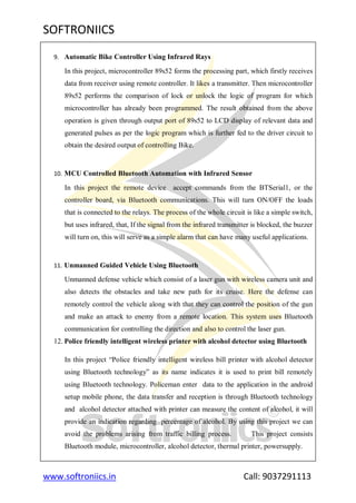 SOFTRONIICS
www.softroniics.in Call: 9037291113
9. Automatic Bike Controller Using Infrared Rays
In this project, microcontroller 89s52 forms the processing part, which firstly receives
data from receiver using remote controller. It likes a transmitter. Then microcontroller
89s52 performs the comparison of lock or unlock the logic of program for which
microcontroller has already been programmed. The result obtained from the above
operation is given through output port of 89s52 to LCD display of relevant data and
generated pulses as per the logic program which is further fed to the driver circuit to
obtain the desired output of controlling Bike.
10. MCU Controlled Bluetooth Automation with Infrared Sensor
In this project the remote device accept commands from the BTSerial1, or the
controller board, via Bluetooth communications. This will turn ON/OFF the loads
that is connected to the relays. The process of the whole circuit is like a simple switch,
but uses infrared, that, If the signal from the infrared transmitter is blocked, the buzzer
will turn on, this will serve as a simple alarm that can have many useful applications.
11. Unmanned Guided Vehicle Using Bluetooth
Unmanned defense vehicle which consist of a laser gun with wireless camera unit and
also detects the obstacles and take new path for its cruise. Here the defense can
remotely control the vehicle along with that they can control the position of the gun
and make an attack to enemy from a remote location. This system uses Bluetooth
communication for controlling the direction and also to control the laser gun.
12. Police friendly intelligent wireless printer with alcohol detector using Bluetooth
In this project “Police friendly intelligent wireless bill printer with alcohol detector
using Bluetooth technology” as its name indicates it is used to print bill remotely
using Bluetooth technology. Policeman enter data to the application in the android
setup mobile phone, the data transfer and reception is through Bluetooth technology
and alcohol detector attached with printer can measure the content of alcohol, it will
provide an indication regarding percentage of alcohol. By using this project we can
avoid the problems arising from traffic billing process. This project consists
Bluetooth module, microcontroller, alcohol detector, thermal printer, powersupply.
 