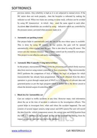 SOFTRONIICS
www.softroniics.in Call: 9037291113
previous station. Also reliability is high as it is not subjected to manual errors. If the
DC motor does not work properly , then the locopilot is informed by making the
indicator as red. When two trains are coming in same track, collision can be avoided
by using RF transreceiver in which they send the same signal to each other.
Accidents due tolandslides are avoided by using indicators which are controlled by
the pressure sensor, activated when pressure made on it.
3. Automatic car parking system
Our project helps to automatically park the cars in the area where space is available.
This is done by using IR sensors. In our system, the gate will be opened
automatically, when reaches near the gate. This is also done by using IR sensor. This
sensor can also measure distance. Thus a better control can be created by our project.
This project is cost effective and easily implementable.
4. Automatic Bike Controller Using Infrared Rays
In this project, microcontroller 89s52 forms the processing part, which firstly receives
data from receiver using remote controller. It likes a transmitter. Then microcontroller
89s52 performs the comparison of lock or unlock the logic of program for which
microcontroller has already been programmed. The result obtained from the above
operation is given through output port of 89s52 to LCD display of relevant data and
generated pulses as per the logic program which is further fed to the driver circuit to
obtain the desired output of controlling Bike.
5. Black box for Automobiles car
Cars are subject to traffic accidents at any time. However many vital information
about the car at the time of accident is unknown to the investigation officers. This
system helps to investigate how, when and where the accident happened. The unit
consists of several impact sensors, temp sensor and GPS system.The unit will record
the data from the vehicle temperature sensor, the current time and GEO location from
the GPS to a database on the system. In case of any accident the reading from the
impact sensors are read and recorded in the database.
 