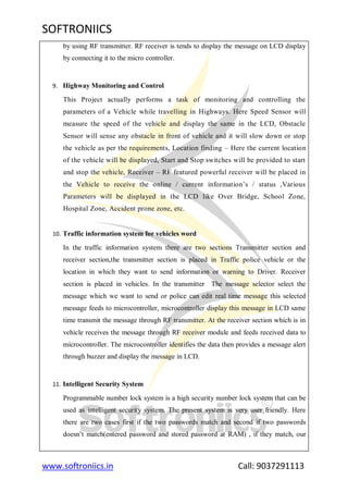 SOFTRONIICS
www.softroniics.in Call: 9037291113
by using RF transmitter. RF receiver is tends to display the message on LCD display
by connecting it to the micro controller.
9. Highway Monitoring and Control
This Project actually performs a task of monitoring and controlling the
parameters of a Vehicle while travelling in Highways. Here Speed Sensor will
measure the speed of the vehicle and display the same in the LCD, Obstacle
Sensor will sense any obstacle in front of vehicle and it will slow down or stop
the vehicle as per the requirements, Location finding – Here the current location
of the vehicle will be displayed, Start and Stop switches will be provided to start
and stop the vehicle, Receiver – RF featured powerful receiver will be placed in
the Vehicle to receive the online / current information‟s / status ,Various
Parameters will be displayed in the LCD like Over Bridge, School Zone,
Hospital Zone, Accident prone zone, etc.
10. Traffic information system for vehicles word
In the traffic information system there are two sections Transmitter section and
receiver section,the transmitter section is placed in Traffic police vehicle or the
location in which they want to send information or warning to Driver. Receiver
section is placed in vehicles. In the transmitter The message selector select the
message which we want to send or police can edit real time message this selected
message feeds to microcontroller, microcontroller display this message in LCD same
time transmit the message through RF transmitter. At the receiver section which is in
vehicle receives the message through RF receiver module and feeds received data to
microcontroller. The microcontroller identifies the data then provides a message alert
through buzzer and display the message in LCD.
11. Intelligent Security System
Programmable number lock system is a high security number lock system that can be
used as intelligent security system. The present system is very user friendly. Here
there are two cases first if the two passwords match and second if two passwords
doesn‟t match(entered password and stored password at RAM) , if they match, our
 