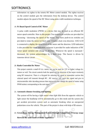 SOFTRONIICS
www.softroniics.in Call: 9037291113
information via zigbee to the remote DC Motor control module. The zigbee receiver
on the control module gets the information from the desktop device. The control
module adjusts the speed of the DC Motor using pulse width modulation technique.
19. Pc Based Speed Control of DC Motor
A pulse width modulator (PWM) is a device that may be used as an efficient DC
motor speed controller. Here in this project Two push-to-on switches are provided for
increasing / decreasing the speed of the motor. Two more push-to-on switches are
provided to rotate the motor in Clock wise / Counter clock wise direction. 16X2 LCD
is connected to display the speed level of the motor and the direction. LED indication
is also provided for visual indication. A buzzer is provided for audio indication of DC
motor speed variation and change in direction. Whenever the speed is increased /
decreased, the system acknowledges by a short beep. This buzzer is driven by
transistor driver circuit.
20. Radio Controlled Dc Motor
This project controls a small 6V d.c. motor, but can be used for 12V or higher voltage d.c.
motors as well. The circuit controls both the speed and the direction of the motor wirelessly
using RF transceiver. There is a Keypad for selecting the speed at transmitter section this
selected speed will transmit through RF , RF receiver will catch this signal and give to
microcontroller after decoding process then microcontroller change the speed of motor using
PWM technic corresponding to the sent signal.
21. Automatic dimmer breaking and lighting
The system will be having a light sensor when light falls from the opposite vehicle to
light sensor the headlamp will be automatically go to dim mode and the system also
got accident prevention system such as automatic breaking when an unexpected
pedestrians cross the vehicle. This part of the project is done with help of IR sensors.
22. Green Home Energy Management System Through Comparison of Energy usage
Between the same kinds of Home Appliances
 