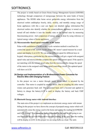 SOFTRONIICS
www.softroniics.in Call: 9037291113
The project is totally based on Green Home Energy Management System (GHEMS)
technology through comparison of energyusage between the same kinds of home
appliances. The HEMS inthe home server gathersthe energy information from the
electrical outlets anddisplays hourly, daily, weekly, and monthly energy usage of
home appliances with this a user can figure out detailed energy information.The
electrical outlets also identify whether the connectedhome appliance is turned on or
turned off and whether it ison the standby state or the normal state by measuring
theconsuming power. And comparison of energy usage is done by using reference or
typical energy values of home appliances.
23. Microcontroller Based speed controller of DC motor
Pulse-width modulation (PWM) or duty-cycle variation method is used here for
control the speed of DC motors. In this project DC motor‟s speed measure by a reed
sensor and display it on LCD. We can assign different speed for different keys in
keypad, when press a particular key the microcontroller will get a signal with assigned
speed value and microcontroller compare this speed with current speed. If the speed is
not matching with the current speed value then the microcontroller change the speed
of the motor to the assigned value using speed controlling circuit. The updated speed
will show on LCD.
24.Design and Implementation of a Bi-directional Power Converter for
Electric Bike with Charging Feature
In this project we run a motor through motor driver which is actuated by the
controller. That motor is coupled by another motor. Due to coupling the other motor
rotates and generates back emf. This generated back emf is boosted and applied to
battery to charge the battery.LCD is used to display the battery and back EMF
voltages.
25. Bluetooth Energy meter with Android Interface
The main aim of this project is to implement an electronic energy meter with instant
billing.In this project we have shown the concept of postpaid energy meter which will
automatically sense the energy used in the home and update the reading in EEPROM
and LCD display. . For measuring energy consumed by the user we are going to use
one Handheld Device with Bluetooth to measure reading, at the same time the reading
will be display in LCD. In this project we are using bulbs as a load. The units
 