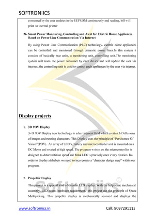 SOFTRONIICS
www.softroniics.in Call: 9037291113
consumed by the user updates in the EEPROM continuously and reading, bill will
print on thermal printer.
26. Smart Power Monitoring, Controlling and Alert for Electric Home Appliances
Based on Power Line Communication Via Internet
By using Power Line Communication (PLC) technology, electric home appliances
can be controlled and monitored through domestic power lines.In this system it
consists of basically two units, a monitoring unit, controlling unit.The monitoring
system will reads the power consumer by each device and will update the user via
internet, the controlling unit is used to control each appliances by the user via internet.
Display projects
1. 3D POV Display
3- D POV Display new technology in advertisement field which creates 3-D illusions
of images and running characters. This Display uses the principle of “Persistence Of
Vision”(POV). An array of LED‟s, battery and microcontroller unit is mounted on a
DC Motor and rotated at high speed. The program written on the microcontroller is
designed to detect rotation speed and blink LED‟s precisely once every rotation. In-
order to display alphabets we need to incorporate a “character design map” within our
program.
2. Propeller Display
This project is a special kind of circular LED display. With the help some mechanical
assembly, LED count, hardware requirement. this project use the principle of Space
Multiplexing. This propeller display is mechanically scanned and displays the
 