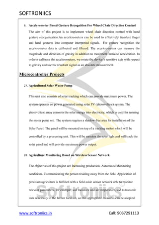 SOFTRONIICS
www.softroniics.in Call: 9037291113
6. Accelerometer Based Gesture Recognition For Wheel Chair Direction Control
The aim of this project is to implement wheel chair direction control with hand
gesture reorganization.An accelerometers can be used to effectively translate finger
and hand gestures into computer interpreted signals. For gesture recognition the
accelerometer data is calibrated and filtered. The accelerometers can measure the
magnitude and direction of gravity in addition to movement induced acceleration. In
orderto calibrate the accelerometers, we rotate the device‟s sensitive axis with respect
to gravity and use the resultant signal as an absolute measurement.
Microcontroller Projects
27. Agricultural Solar Water Pump
This unit also consists of solar tracking which can provide maximum power. The
system operates on power generated using solar PV (photovoltaic) system. The
photovoltaic array converts the solar energy into electricity, which is used for running
the motor pump set. The system requires a shadow-free area for installation of the
Solar Panel. The panel will be mounted on top of a tracking motor which will be
controlled by a processing unit. This will be monitor the solar light and will track the
solar panel and will provide maximum power output.
28. Agriculture Monitoring Based on Wireless Sensor Network
The objectives of this project are Increasing production, Automated Monitoring
conditions, Communicating the person residing away from the field. Application of
precision agriculture is fulfilled with a field-wide sensor network able to monitor
relevant parameters, for example, soil moisture and air temperature, and to transmit
data wirelessly to the farmer location, so that appropriate measures can be adopted.
 