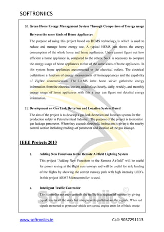 SOFTRONIICS
www.softroniics.in Call: 9037291113
20. Green Home Energy Management System Through Comparison of Energy usage
Between the same kinds of Home Appliances
The purpose of using this project based on HEMS technology is which is used to
reduce and manage home energy use. A typical HEMS just shows the energy
consumption of the whole home and home appliances. Users cannot figure out how
efficient a home appliance is, compared to the others. So it is necessary to compare
the energy usage of home appliances to that of the same kinds of home appliances. In
this system home appliances areconnected to the electrical outlets. The electrical
outletshave a function of energy measurement of homeappliances and the capability
of ZigBee communication. The HEMS inthe home server gathersthe energy
information from the electrical outlets anddisplays hourly, daily, weekly, and monthly
energy usage of home appliances with this a user can figure out detailed energy
information.
21. Development on Gas Leak Detection and Location System Based
The aim of the project is to develop a gas leak detection and location system for the
production safety in Petrochemical Industry. The purpose of the project is to monitor
gas leakage parameter. When they exceeds threshold, intimation is given to the nearby
control section including readings of parameter and location of the gas leakage.
IEEE Projects 2010
1. Adding New Functions to the Remote Airfield Lighting System
This project “Adding New Functions to the Remote Airfield” will be useful
for power saving at the flight run runways and will be useful for safe landing
of the flights by showing the correct runway path with high intensity LED‟s.
In this project ARM7 Microcontroller is used.
2. Intelligent Traffic Controller
This controller not only controls the traffic in a sequential manner by giving
equal time to all the sides but also prevents pollution on the signals. When red
signals are turned to green and vehicle are started, engine emits lot of black smoke
 