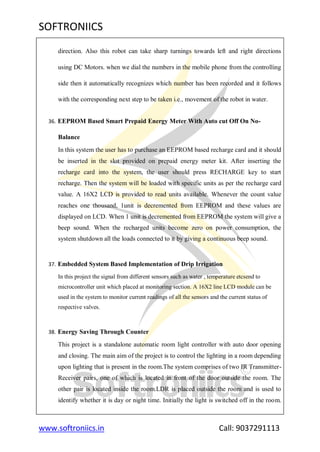 SOFTRONIICS
www.softroniics.in Call: 9037291113
direction. Also this robot can take sharp turnings towards left and right directions
using DC Motors. when we dial the numbers in the mobile phone from the controlling
side then it automatically recognizes which number has been recorded and it follows
with the corresponding next step to be taken i.e., movement of the robot in water.
36. EEPROM Based Smart Prepaid Energy Meter With Auto cut Off On No-
Balance
In this system the user has to purchase an EEPROM based recharge card and it should
be inserted in the slot provided on prepaid energy meter kit. After inserting the
recharge card into the system, the user should press RECHARGE key to start
recharge. Then the system will be loaded with specific units as per the recharge card
value. A 16X2 LCD is provided to read units available. Whenever the count value
reaches one thousand, 1unit is decremented from EEPROM and these values are
displayed on LCD. When 1 unit is decremented from EEPROM the system will give a
beep sound. When the recharged units become zero on power consumption, the
system shutdown all the loads connected to it by giving a continuous beep sound.
37. Embedded System Based Implementation of Drip Irrigation
In this project the signal from different sensors such as water , temperature etcsend to
microcontroller unit which placed at monitoring section. A 16X2 line LCD module can be
used in the system to monitor current readings of all the sensors and the current status of
respective valves.
38. Energy Saving Through Counter
This project is a standalone automatic room light controller with auto door opening
and closing. The main aim of the project is to control the lighting in a room depending
upon lighting that is present in the room.The system comprises of two IR Transmitter-
Receiver pairs, one of which is located in front of the door outside the room. The
other pair is located inside the room.LDR is placed outside the room and is used to
identify whether it is day or night time. Initially the light is switched off in the room.
 