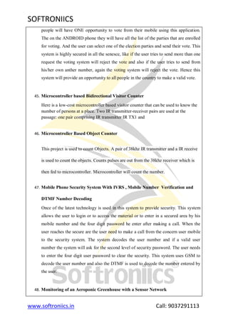 SOFTRONIICS
www.softroniics.in Call: 9037291113
people will have ONE opportunity to vote from their mobile using this application.
The on the ANDROID phone they will have all the list of the parties that are enrolled
for voting. And the user can select one of the election parties and send their vote. This
system is highly secured in all the senesce, like if the user tries to send more than one
request the voting system will reject the vote and also if the user tries to send from
his/her own anther number, again the voting system will reject the vote. Hence this
system will provide an opportunity to all people in the country to make a valid vote.
45. Microcontroller based Bidirectional Visitor Counter
Here is a low-cost microcontroller based visitor counter that can be used to know the
number of persons at a place. Two IR transmitter-receiver pairs are used at the
passage: one pair comprising IR transmitter IR TX1 and
46. Microcontroller Based Object Counter
This project is used to count Objects. A pair of 38khz IR transmitter and a IR receive
is used to count the objects. Counts pulses are out from the 38khz receiver which is
then fed to microcontroller. Microcontroller will count the number.
47. Mobile Phone Security System With IVRS , Mobile Number Verification and
DTMF Number Decoding
Once of the latest technology is used in this system to provide security. This system
allows the user to login or to access the material or to enter in a secured area by his
mobile number and the four digit password he enter after making a call. When the
user reaches the secure are the user need to make a call from the concern user mobile
to the security system. The system decodes the user number and if a valid user
number the system will ask for the second level of security password. The user needs
to enter the four digit user password to clear the security. This system uses GSM to
decode the user number and also the DTMF is used to decode the number entered by
the user.
48. Monitoring of an Aeroponic Greenhouse with a Sensor Network
 
