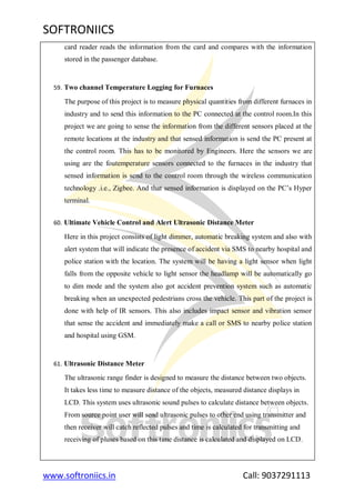 SOFTRONIICS
www.softroniics.in Call: 9037291113
card reader reads the information from the card and compares with the information
stored in the passenger database.
59. Two channel Temperature Logging for Furnaces
The purpose of this project is to measure physical quantities from different furnaces in
industry and to send this information to the PC connected at the control room.In this
project we are going to sense the information from the different sensors placed at the
remote locations at the industry and that sensed information is send the PC present at
the control room. This has to be monitored by Engineers. Here the sensors we are
using are the foutemperature sensors connected to the furnaces in the industry that
sensed information is send to the control room through the wireless communication
technology .i.e., Zigbee. And that sensed information is displayed on the PC‟s Hyper
terminal.
60. Ultimate Vehicle Control and Alert Ultrasonic Distance Meter
Here in this project consists of light dimmer, automatic breaking system and also with
alert system that will indicate the presence of accident via SMS to nearby hospital and
police station with the location. The system will be having a light sensor when light
falls from the opposite vehicle to light sensor the headlamp will be automatically go
to dim mode and the system also got accident prevention system such as automatic
breaking when an unexpected pedestrians cross the vehicle. This part of the project is
done with help of IR sensors. This also includes impact sensor and vibration sensor
that sense the accident and immediately make a call or SMS to nearby police station
and hospital using GSM.
61. Ultrasonic Distance Meter
The ultrasonic range finder is designed to measure the distance between two objects.
It takes less time to measure distance of the objects, measured distance displays in
LCD. This system uses ultrasonic sound pulses to calculate distance between objects.
From source point user will send ultrasonic pulses to other end using transmitter and
then receiver will catch reflected pulses and time is calculated for transmitting and
receiving of pluses based on this time distance is calculated and displayed on LCD.
 