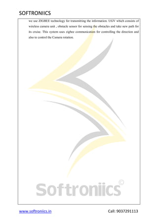 SOFTRONIICS
www.softroniics.in Call: 9037291113
we use ZIGBEE technology for transmitting the information. UGV which consists of
wireless camera unit , obstacle sensor for sensing the obstacles and take new path for
its cruise. This system uses zigbee communication for controlling the direction and
also to control the Camera rotation.
 