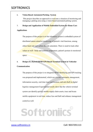 SOFTRONIICS
www.softroniics.in Call: 9037291113
6. Vision-Based Automated Parking System
This project describes an approach to overcome a situation of monitoring and
managing a parking area using a vision based automated parking system.
7. Design and Application of Mobile Embedded System for Home Care
Applications
The purpose of this project is to bio telemetric system is embedded system of
distributed nature aimed at monitoring of patient's vital functions, among
others heart rate and carbon dioxide saturation. There is need to track other
values as well - body and ambient temperature, patient's posture in monitored
space.
8. Design of a Hybrid RFID GPS Based Terminal System in Vehicular
Communication
The purpose of this project is to integrates RFID identifying and GPS tracking
was proposed and implemented, which can enhance automatic management,
information security, real-time trace and location, and anti-theft in digital
logistics management Experimental results show that the vehicle terminal
system can identify quickly mobile supply chain assets, trace and locate
mobile equipment in real time, reduce loss and theft and enhance management
control as well.
 