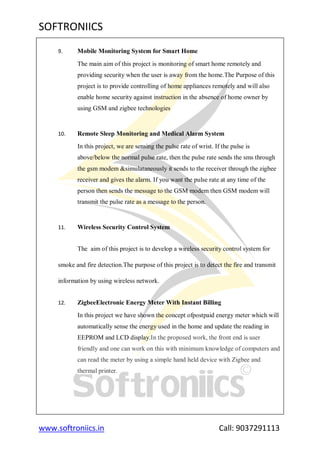SOFTRONIICS
www.softroniics.in Call: 9037291113
9. Mobile Monitoring System for Smart Home
The main aim of this project is monitoring of smart home remotely and
providing security when the user is away from the home.The Purpose of this
project is to provide controlling of home appliances remotely and will also
enable home security against instruction in the absence of home owner by
using GSM and zigbee technologies
10. Remote Sleep Monitoring and Medical Alarm System
In this project, we are sensing the pulse rate of wrist. If the pulse is
above/below the normal pulse rate, then the pulse rate sends the sms through
the gsm modem &simulataneously it sends to the receiver through the zigbee
receiver and gives the alarm. If you want the pulse rate at any time of the
person then sends the message to the GSM modem then GSM modem will
transmit the pulse rate as a message to the person.
11. Wireless Security Control System
The aim of this project is to develop a wireless security control system for
smoke and fire detection.The purpose of this project is to detect the fire and transmit
information by using wireless network.
12. ZigbeeElectronic Energy Meter With Instant Billing
In this project we have shown the concept ofpostpaid energy meter which will
automatically sense the energy used in the home and update the reading in
EEPROM and LCD display.In the proposed work, the front end is user
friendly and one can work on this with minimum knowledge of computers and
can read the meter by using a simple hand held device with Zigbee and
thermal printer.
 
