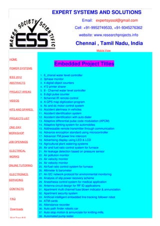 EXPERT SYSTEMS AND SOLUTIONS
Email: expertsyssol@gmail.com
Cell: +91-9952749533, +91-9345276362
website: www.researchprojects.info
Chennai , Tamil Nadu, India
Mobile View
HOME
POWER SYSTEMS
IEEE 2012
ABSTRACTS
PROJECT AREAS
VIDEOS
KITS AND SPARES
PROJECTS LIST
ONE-DAY
WORKSHOP
JOB OPENINGS
ELECTRICAL
WORKS
ONLINE TUTORING
ELECTRONICS
SERVICING
CONTACTS
FAQ
Downloads
Part Time B.E
Embedded Project Titles
1. 6_chanal water level controller
2. 3phase monitor
3. 4 digital object counters
4. 4*2 printer sharer
5. 8 - Channel water level controller
6. 8 digit pulse counter
7. 8channel IR remote control
8. A GPS map digitization program
9. Ac and dc motor control system
10. Accident alertness in vehicles
11. Accident identification system
12. Accident identification with auto dialer
13. Adaptive differential pulse code modulation (APCM)
14. Adaptive lighting system for automobiles
15. Addressable remote transmitter through communication
16. Advance encryption standard using microcontroller
17. Advancer FM power line intercom
18. Advertising display using LED & LCD
19. Agricultural plant watering systems
20. Air and fuel ratio control system for furnace
21. Air leakage detection based on pressure sensor
22. Air pollution monitor
23. Air velocity monitor
24. Air velocity monitor
25. Air/fuel ratio control system for furnace
26. Altimeter & barometer
27. An I2C network protocol for environmental monitoring
28. Analysis of slip power recovery scheme
29. Anesthesia control system for medical application
30. Antenna circuit design for RF ID applications
31. Apartment multi channel fuse blown indicator & annunciation
32. Apartment security system
33. Artificial intelligent embedded line tracking follower robot
34. ATM cards
35. Attendance recorder
36. Auto path finder robotic car
37. Auto stop motion & annunciate for knitting mills.
38. Automated pump tester
 