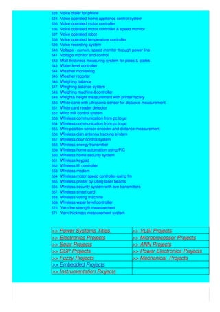 533. Voice dialer for phone
534. Voice operated home appliance control system
535. Voice operated motor controller
536. Voice operated motor controller & speed monitor
537. Voice operated robot
538. Voice operated temperature controller
539. Voice recording system
540. Voltage - current, speed monitor through power line
541. Voltage monitor and control
542. Wall thickness measuring system for pipes & plates
543. Water level controller
544. Weather monitoring
545. Weather reporter
546. Weighing balance
547. Weighing balance system
548. Weighing machine &controller
549. Weight& height measurement with printer facility
550. White cane with ultrasonic sensor for distance measurement
551. White card reader detector
552. Wind mill control system
553. Wireless communication from pc to µc
554. Wireless communication from pc to pc
555. Wire position sensor encoder and distance measurement
556. Wireless dish antenna tracking system
557. Wireless door control system
558. Wireless energy transmitter
559. Wireless home automation using PIC
560. Wireless home security system
561. Wireless keypad
562. Wireless lift controller
563. Wireless modem
564. Wireless motor speed controller-using fm
565. Wireless printer by using laser beams
566. Wireless security system with two transmitters
567. Wireless smart card
568. Wireless voting machine
569. Wireless water level controller
570. Yarn lee strength measurement
571. Yarn thickness measurement system
>> Power Systems Titles >> VLSI Projects
>> Electronics Projects >> Microprocessor Projects
>> Solar Projects >> ANN Projects
>> DSP Projects >> Power Electronics Projects
>> Fuzzy Projects >> Mechanical Projects
>> Embedded Projects
>> Instrumentation Projects
 
