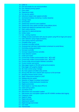 94. Caller-id
95. Can boot-loader for can microcontrollers
96. Can interface printing system
97. Cano meter
98. Capacitance meter
99. Car security system
100. Cell phone based motor speed controller
101. Centralized wireless monitoring in textile industries
102. Change maker
103. Chronometer
104. Closed loop control for servo stabilizer
105. Closed loop motor speed controller using cellular phone
106. Closed loop telephone operated motor control
107. Cloth cutting machine
108. Code lock for electrical devices
109. Coffee maker
110. Coil - winding machine
111. College process automation with security system using PIC & finger print sensor
112. Color detection using image processing
113. Color dyeing machine automation
114. Complete boiler guard
115. Computer controlled vehicle
116. Computerized hall ticket implementation smartcard via serial library
117. Controlling analog parameters
118. Conveyer controller
119. Conveyer sequential timer controller.
120. Crack detection system
121. Credit card reader
122. Current loop modem communication from MC to MC
123. Current loop modem communication from MC to PC
124. Current mode communication between controllers
125. Current monitor and control
126. Data logger based on RS-232 serial communications
127. Data logger with graphics display
128. DC motor control using H-bridge
129. DC motor speed controlled using remote
130. DCI bus RS-484 home network with maximum of 64 terminals
131. Decoding infrared remote control
132. Depth measurement based on LVDT
133. Desktop security system
134. Detection of illegal of wireless transmission
135. Diagnosis of failed distribution transformer
136. Digital anemometer
137. Clock based on real time clock (RTC) IC
138. Code locking system
139. Countdown timer
140. Data sensor error accusation system
141. Data sensor error accusation system and RF-434MHz wireless data logging
142. Frequency meter
143. Digital IC tester
144. Digital odometer
145. Digital panel system
146. Digital storage tachometer
147. Taxi meter
148. Thermometer
 