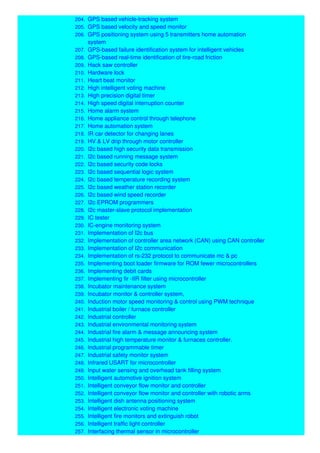 204. GPS based vehicle-tracking system
205. GPS based velocity and speed monitor
206. GPS positioning system using 5 transmitters home automation
system
207. GPS-based failure identification system for intelligent vehicles
208. GPS-based real-time identification of tire-road friction
209. Hack saw controller
210. Hardware lock
211. Heart beat monitor
212. High intelligent voting machine
213. High precision digital timer
214. High speed digital interruption counter
215. Home alarm system
216. Home appliance control through telephone
217. Home automation system
218. IR car detector for changing lanes
219. HV & LV drip through motor controller
220. I2c based high security data transmission
221. I2c based running message system
222. I2c based security code locks
223. I2c based sequential logic system
224. I2c based temperature recording system
225. I2c based weather station recorder
226. I2c based wind speed recorder
227. I2c EPROM programmers
228. I2c master-slave protocol implementation
229. IC tester
230. IC-engine monitoring system
231. Implementation of I2c bus
232. Implementation of controller area network (CAN) using CAN controller
233. Implementation of I2c communication
234. Implementation of rs-232 protocol to communicate mc & pc
235. Implementing boot loader firmware for ROM fewer microcontrollers
236. Implementing debit cards
237. Implementing fir -IIR filter using microcontroller
238. Incubator maintenance system
239. Incubator monitor & controller system,
240. Induction motor speed monitoring & control using PWM technique
241. Industrial boiler / furnace controller
242. Industrial controller
243. Industrial environmental monitoring system
244. Industrial fire alarm & message announcing system
245. Industrial high temperature monitor & furnaces controller.
246. Industrial programmable timer
247. Industrial safety monitor system
248. Infrared USART for microcontroller
249. Input water sensing and overhead tank filling system
250. Intelligent automotive ignition system
251. Intelligent conveyor flow monitor and controller
252. Intelligent conveyor flow monitor and controller with robotic arms
253. Intelligent dish antenna positioning system
254. Intelligent electronic voting machine
255. Intelligent fire monitors and extinguish robot
256. Intelligent traffic light controller
257. Interfacing thermal sensor in microcontroller
 