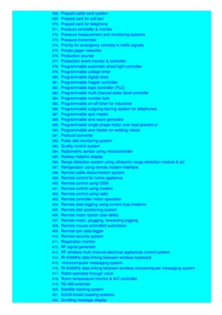 368. Prepaid cable card system
369. Prepaid card for call taxi
370. Prepaid card for telephone
371. Pressure controller & monitor
372. Pressure measurement and monitoring systems
373. Pressure transmitter
374. Priority for emergency vehicles in traffic signals
375. Private pager networks
376. Production counter
377. Production event monitor & controller
378. Programmable automatic street light controller
379. Programmable college timer
380. Programmable digital clock
381. Programmable hopper controller
382. Programmable logic controller (PLC)
383. Programmable multi channel water level controller
384. Programmable number lock
385. Programmable on-off timer for industries
386. Programmable outgoing barring system for telephones
387. Programmable quiz master
388. Programmable sine wave generator
389. Programmable single phase motor over load prevent or
390. Programmable wire feeder for welding robots
391. Protocol converter
392. Pulse rate monitoring system
393. Quality control system
394. Radiometric sensor using microcontroller
395. Railway helpline display
396. Range detection system using ultrasonic range detection module & pic
397. Refrigeration using remote modem interface
398. Remote cable disconnection system
399. Remote control for home appliance
400. Remote control using GSM
401. Remote control using modem
402. Remote control using radio
403. Remote controller motor operation
404. Remote data logging using current loop modems
405. Remote dish positioning system
406. Remote motor starter (star-delta)
407. Remote motor, plugging, forwarding jogging
408. Remote mouse controlled automation
409. Remote rpm data logger
410. Remote security system
411. Respiration monitor
412. RF signal generator
413. RF wireless multi channel electrical appliances control system
414. Rf-434MHz data linking between wireless keyboard
415. -microcomputer messaging system
416. Rf-434MHz data linking between wireless microcomputer messaging system
417. Robot operated through voice
418. Room temperature monitor & A/C controller
419. RS 485 extender
420. Satellite tracking system
421. Scholl broad coasting systems
422. Scrolling message display
 
