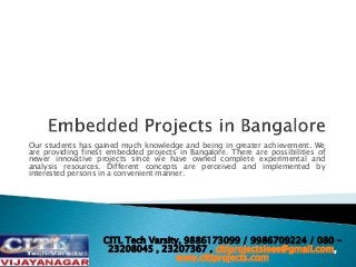 Our students has gained much knowledge and being in greater achievement. We
are providing finest embedded projects in Bangalore. There are possibilities of
newer innovative projects since we have owned complete experimental and
analysis resources. Different concepts are perceived and implemented by
interested persons in a convenient manner.
CITL Tech Varsity, 9886173099 / 9986709224 / 080 –
23208045 , 23207367 , citlprojectsieee@gmail.com,
www.citlprojects.com
 