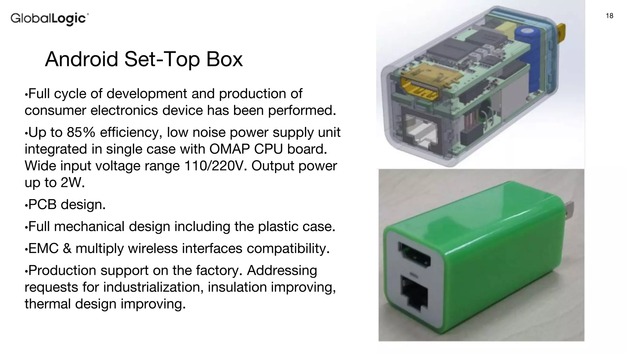 18
Android Set-Top Box
•Full cycle of development and production of
consumer electronics device has been performed.
•Up to 85% efficiency, low noise power supply unit
integrated in single case with OMAP CPU board.
Wide input voltage range 110/220V. Output power
up to 2W.
•PCB design.
•Full mechanical design including the plastic case.
•EMC & multiply wireless interfaces compatibility.
•Production support on the factory. Addressing
requests for industrialization, insulation improving,
thermal design improving.
 