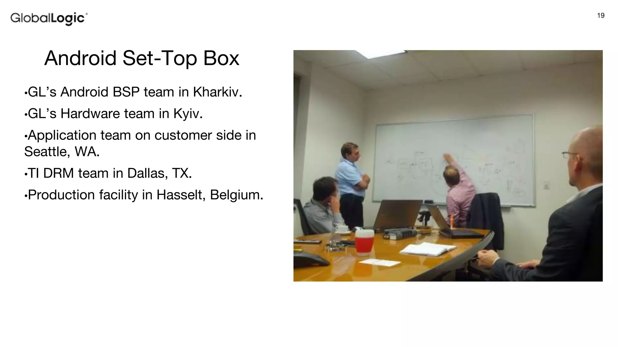 19
Android Set-Top Box
•GL’s Android BSP team in Kharkiv.
•GL’s Hardware team in Kyiv.
•Application team on customer side in
Seattle, WA.
•TI DRM team in Dallas, TX.
•Production facility in Hasselt, Belgium.
 