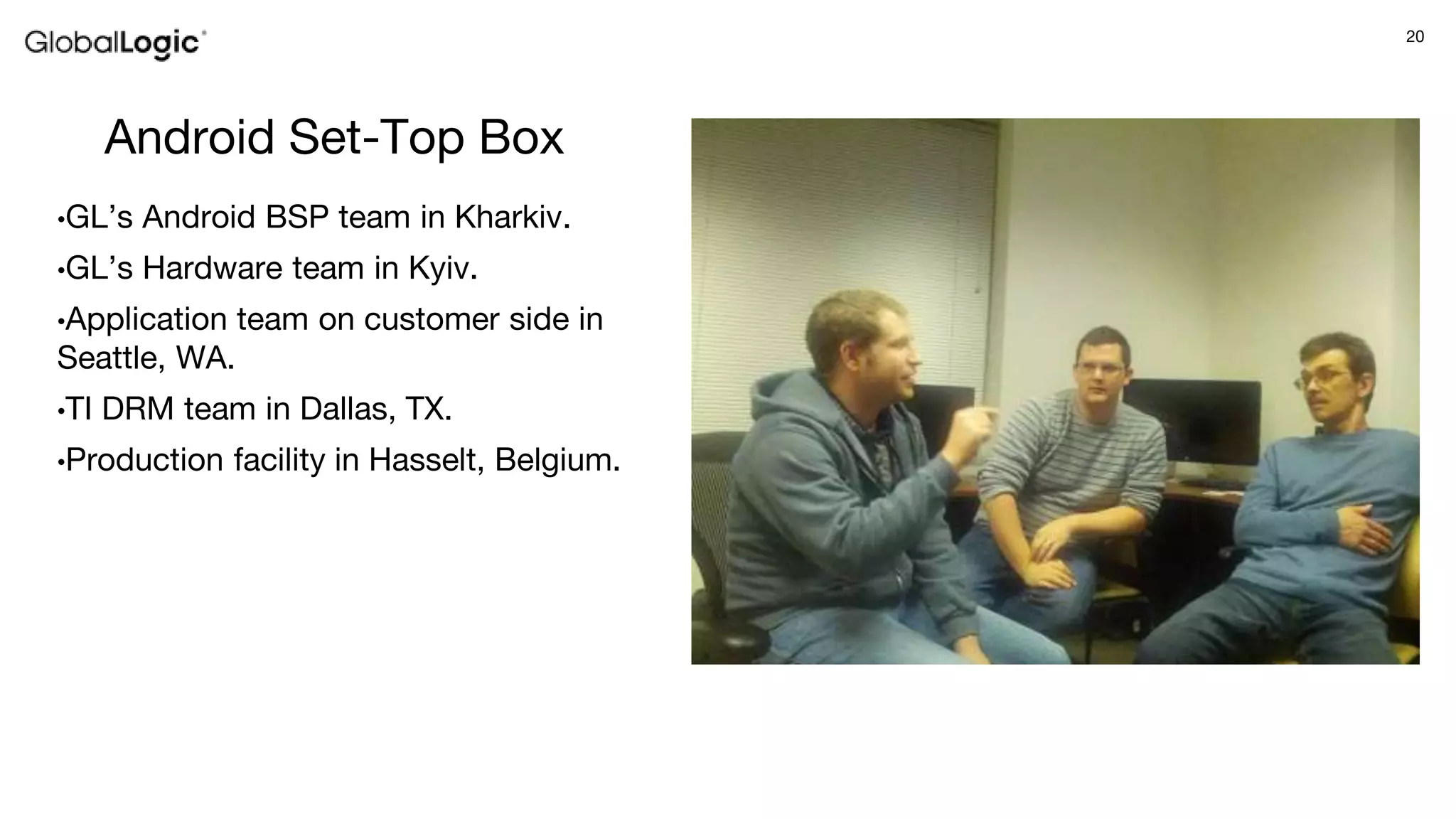 20
Android Set-Top Box
•GL’s Android BSP team in Kharkiv.
•GL’s Hardware team in Kyiv.
•Application team on customer side in
Seattle, WA.
•TI DRM team in Dallas, TX.
•Production facility in Hasselt, Belgium.
 
