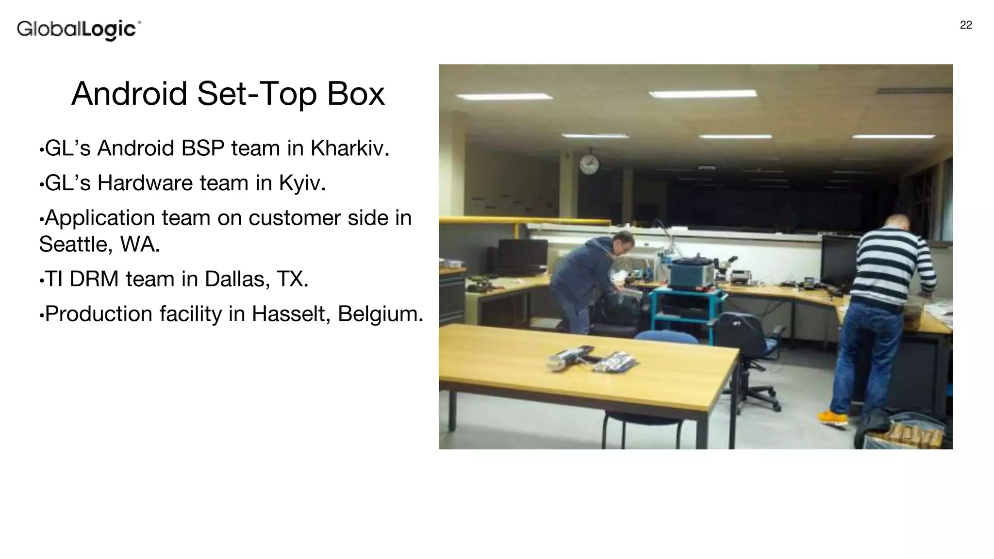 22
Android Set-Top Box
•GL’s Android BSP team in Kharkiv.
•GL’s Hardware team in Kyiv.
•Application team on customer side in
Seattle, WA.
•TI DRM team in Dallas, TX.
•Production facility in Hasselt, Belgium.
 