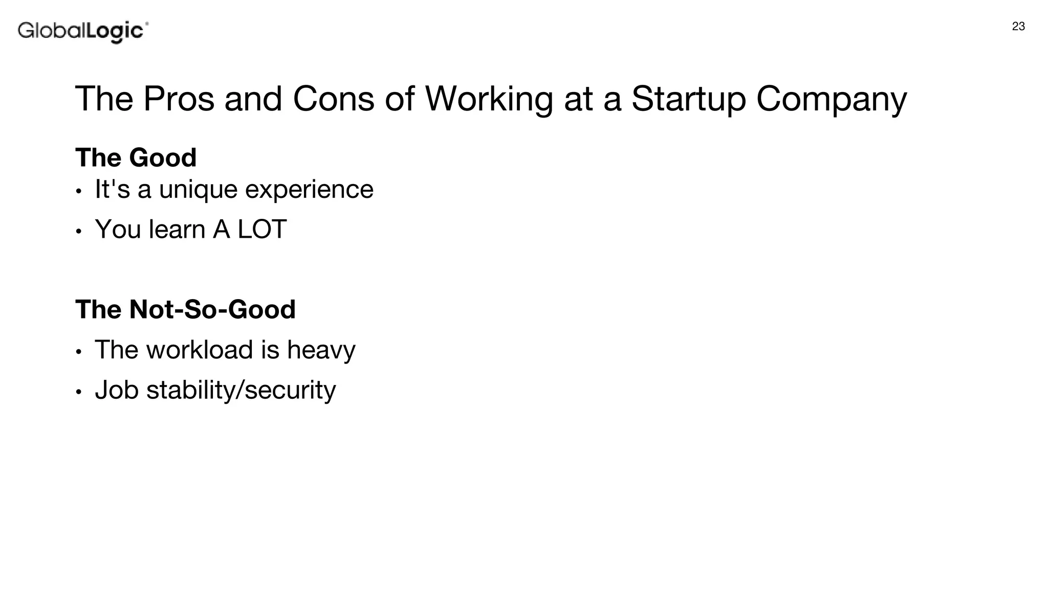 23
The Pros and Cons of Working at a Startup Company
The Good
• It's a unique experience
• You learn A LOT
The Not-So-Good
• The workload is heavy
• Job stability/security
 