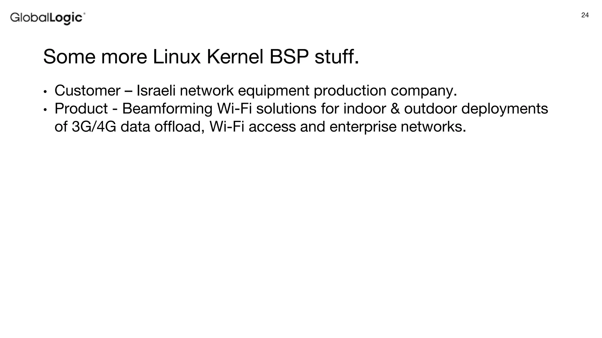 24
Some more Linux Kernel BSP stuff.
• Customer – Israeli network equipment production company.
• Product - Beamforming Wi-Fi solutions for indoor & outdoor deployments
of 3G/4G data offload, Wi-Fi access and enterprise networks.
 