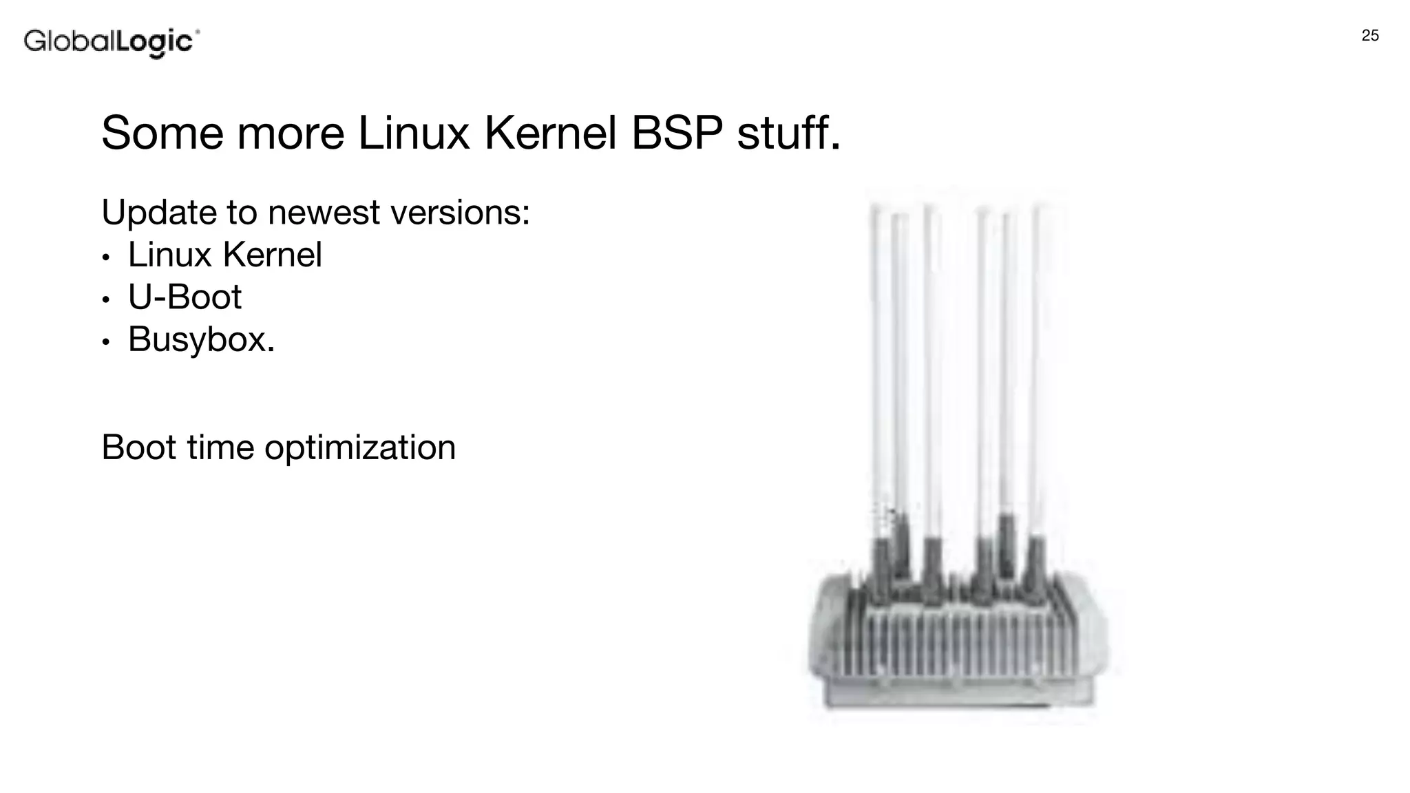 25
Some more Linux Kernel BSP stuff.
Update to newest versions:
• Linux Kernel
• U-Boot
• Busybox.
Boot time optimization
 