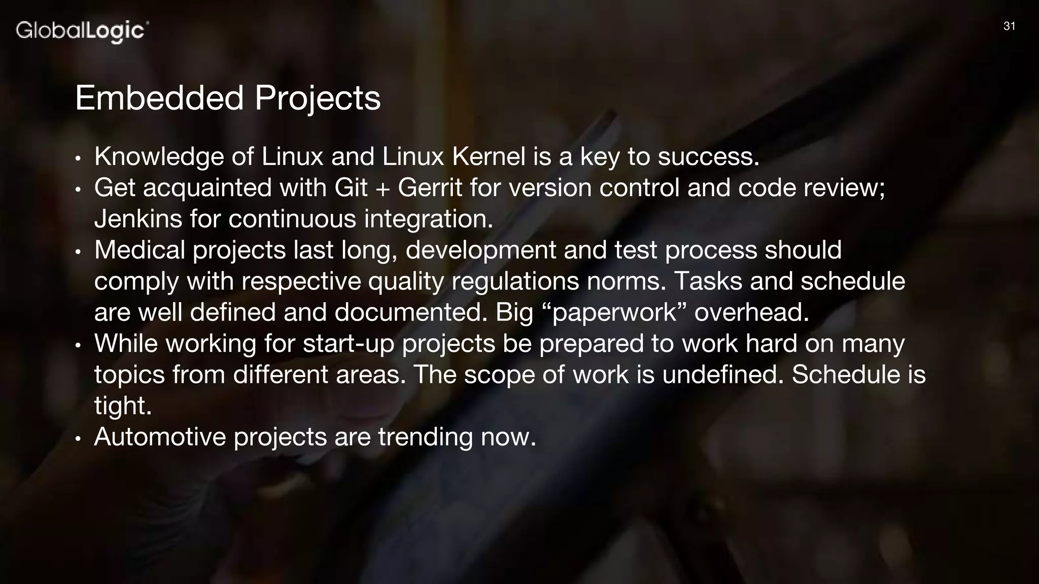 3131
Embedded Projects
• Knowledge of Linux and Linux Kernel is a key to success.
• Get acquainted with Git + Gerrit for version control and code review;
Jenkins for continuous integration.
• Medical projects last long, development and test process should
comply with respective quality regulations norms. Tasks and schedule
are well defined and documented. Big “paperwork” overhead.
• While working for start-up projects be prepared to work hard on many
topics from different areas. The scope of work is undefined. Schedule is
tight.
• Automotive projects are trending now.
 