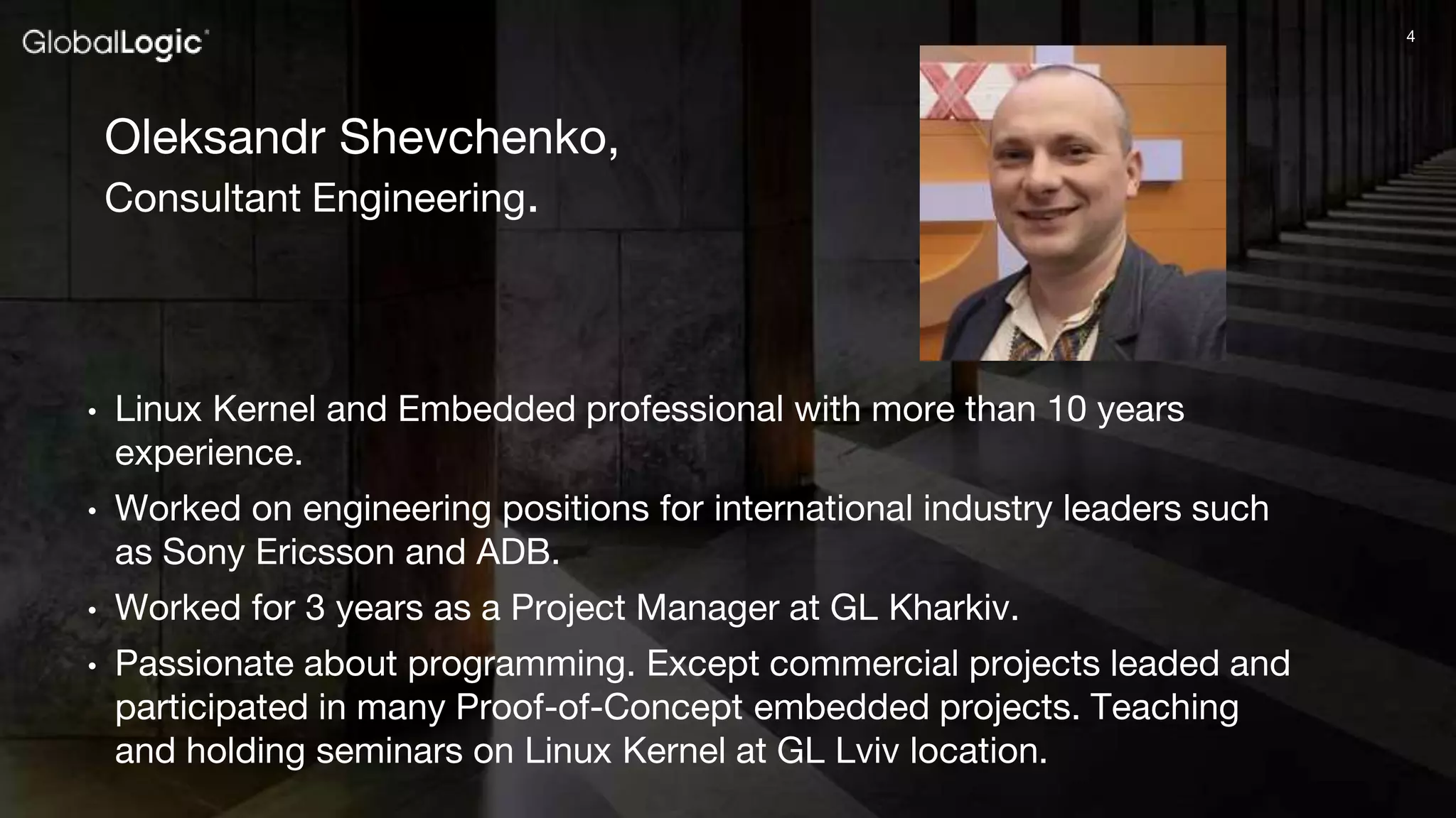 44
Oleksandr Shevchenko,
Consultant Engineering.
• Linux Kernel and Embedded professional with more than 10 years
experience.
• Worked on engineering positions for international industry leaders such
as Sony Ericsson and ADB.
• Worked for 3 years as a Project Manager at GL Kharkiv.
• Passionate about programming. Except commercial projects leaded and
participated in many Proof-of-Concept embedded projects. Teaching
and holding seminars on Linux Kernel at GL Lviv location.
 