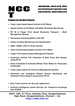 NCC
                                          www.ncct.in
                                          ncctchennai@gmail.com
                                          28235816, 9841193224

T
Promise for the Best Projects
• Fuzzy Logic based Speed Control of DC Motor

• Speed Control of AC Motor with Multi Parameter Monitoring

• RF ID & Finger Print based Electronic Passport – Multi
  Management System

• Parameters Checking Before Take Off

• Coach Location Monitoring and Identification

• GSM / CDMA / DCS Tri Band Jammer

• Voice Control based Speed Control of Dc Motor

• Finger Print based Campus Management System

• Automatic Vehicle Toll Collection & Gate Entry Exit System
  using RF ID

• Voice Controlled & Activated Wheel Chair Robot for Physically
  Challenged

• Fuzzy Logic based Lift Control & Management System

• Advanced and Intelligent Distant Vehicle Identifying and
  Automatic Entry System using Active RF ID



• Blue Tooth Jammer for Security Application

• Artificial Intelligence based Security for Telephone Exchange
  with SCADA

 N C C T , 1 0 9 , 2 nd F l o o r , B o m b a y F l a t s , N u n g a m b a k k a m
        High Road, Nungambakkam, Chennai – 34.
                         http://www.ncct.in/
 