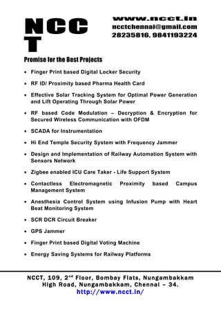 NCC
                                          www.ncct.in
                                          ncctchennai@gmail.com
                                          28235816, 9841193224

T
Promise for the Best Projects
• Finger Print based Digital Locker Security

• RF ID/ Proximity based Pharma Health Card

• Effective Solar Tracking System for Optimal Power Generation
  and Lift Operating Through Solar Power

• RF based Code Modulation – Decryption & Encryption for
  Secured Wireless Communication with OFDM

• SCADA for Instrumentation

• Hi End Temple Security System with Frequency Jammer

• Design and Implementation of Railway Automation System with
  Sensors Network

• Zigbee enabled ICU Care Taker - Life Support System

• Contactless Electromagnetic                 Proximity       based       Campus
  Management System

• Anesthesia Control System using Infusion Pump with Heart
  Beat Monitoring System

• SCR DCR Circuit Breaker

• GPS Jammer

• Finger Print based Digital Voting Machine

• Energy Saving Systems for Railway Platforms



 N C C T , 1 0 9 , 2 nd F l o o r , B o m b a y F l a t s , N u n g a m b a k k a m
        High Road, Nungambakkam, Chennai – 34.
                         http://www.ncct.in/
 
