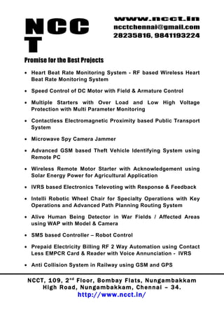 NCC
                                          www.ncct.in
                                          ncctchennai@gmail.com
                                          28235816, 9841193224

T
Promise for the Best Projects
• Heart Beat Rate Monitoring System - RF based Wireless Heart
  Beat Rate Monitoring System

• Speed Control of DC Motor with Field & Armature Control

• Multiple Starters with Over Load and Low High Voltage
  Protection with Multi Parameter Monitoring

• Contactless Electromagnetic Proximity based Public Transport
  System

• Microwave Spy Camera Jammer

• Advanced GSM based Theft Vehicle Identifying System using
  Remote PC

• Wireless Remote Motor Starter with Acknowledgement using
  Solar Energy Power for Agricultural Application

• IVRS based Electronics Televoting with Response & Feedback

• Intelli Robotic Wheel Chair for Specialty Operations with Key
  Operations and Advanced Path Planning Routing System

• Alive Human Being Detector in War Fields / Affected Areas
  using WAP with Model & Camera

• SMS based Controller – Robot Control

• Prepaid Electricity Billing RF 2 Way Automation using Contact
  Less EMPCR Card & Reader with Voice Annunciation - IVRS

• Anti Collision System in Railway using GSM and GPS

 N C C T , 1 0 9 , 2 nd F l o o r , B o m b a y F l a t s , N u n g a m b a k k a m
        High Road, Nungambakkam, Chennai – 34.
                         http://www.ncct.in/
 
