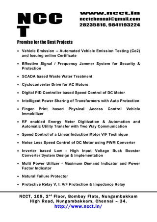 NCC
                                          www.ncct.in
                                          ncctchennai@gmail.com
                                          28235816, 9841193224

T
Promise for the Best Projects
• Vehicle Emission -- Automated Vehicle Emission Testing (Co2)
  and Issuing online Certificate

• Effective Signal / Frequency Jammer System for Security &
  Protection

• SCADA based Waste Water Treatment

• Cycloconverter Drive for AC Motors

• Digital PID Controller based Speed Control of DC Motor

• Intelligent Power Sharing of Transformers with Auto Protection

• Finger Print          based      Physical      Access       Control      Vehicle
  Immobilizer

• RF enabled Energy Meter Digitization & Automation and
  Automatic Utility Transfer with Two Way Communication

• Speed Control of a Linear Induction Motor V/F Technique

• Noise Less Speed Control of DC Motor using PWM Converter

• Inverter based Low - High Input Voltage Buck Booster
  Converter System Design & Implementation

• Multi Power Utilizer - Maximum Demand Indicator and Power
  Factor Indicator

• Natural Failure Protector

• Protective Relay V, I, V/F Protection & Impedance Relay


 N C C T , 1 0 9 , 2 nd F l o o r , B o m b a y F l a t s , N u n g a m b a k k a m
        High Road, Nungambakkam, Chennai – 34.
                         http://www.ncct.in/
 