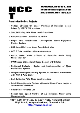 NCC
                                          www.ncct.in
                                          ncctchennai@gmail.com
                                          28235816, 9841193224

T
Promise for the Best Projects
• Voltage Stresses On Stator Windings of Induction Motors
  Driven By IGBT PWM Inverters

• Soft Switching PWM Three Level Converters

• Brushless Speed Control of DC Motor

• Finger Print Identification / Recognition based Equipment
  Control System

• SMS based Universal Motor Speed Controller

• GPS & GSM based Accident Alarm System

• Fuzzy based Speed               Control      of   Induction      Motor     using
  Microcontroller

• PWM based Bidirectional Speed Control of DC Motor

• Peritoneal Dialysis – Design and Implementation of Blood
  Purification System

• Integrate Intelligent Security System for Industrial Surveillance
  with WAP & Auto Dialer

• Soft Switching PWM Three Level Inverters

• Intelli Home Security System with Auto Dialer, Peace Keeper –
  The Home of Tomorrow

• Smart Solar Powered Car

• Sensor less Speed Control of AC Induction Motor using
  Microcontroller

 N C C T , 1 0 9 , 2 nd F l o o r , B o m b a y F l a t s , N u n g a m b a k k a m
        High Road, Nungambakkam, Chennai – 34.
                         http://www.ncct.in/
 