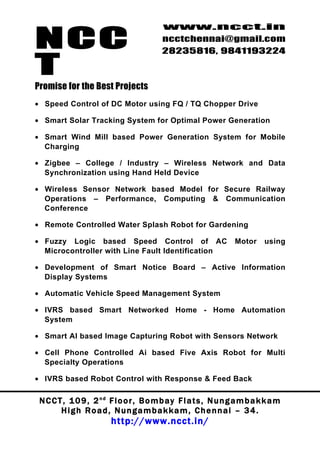 NCC
                                          www.ncct.in
                                          ncctchennai@gmail.com
                                          28235816, 9841193224

T
Promise for the Best Projects
• Speed Control of DC Motor using FQ / TQ Chopper Drive

• Smart Solar Tracking System for Optimal Power Generation

• Smart Wind Mill based Power Generation System for Mobile
  Charging

• Zigbee – College / Industry – Wireless Network and Data
  Synchronization using Hand Held Device

• Wireless Sensor Network based Model for Secure Railway
  Operations – Performance, Computing & Communication
  Conference

• Remote Controlled Water Splash Robot for Gardening

• Fuzzy Logic based Speed Control of AC                            Motor     using
  Microcontroller with Line Fault Identification

• Development of Smart Notice Board – Active Information
  Display Systems

• Automatic Vehicle Speed Management System

• IVRS based Smart Networked Home - Home Automation
  System

• Smart AI based Image Capturing Robot with Sensors Network

• Cell Phone Controlled Ai based Five Axis Robot for Multi
  Specialty Operations

• IVRS based Robot Control with Response & Feed Back

 N C C T , 1 0 9 , 2 nd F l o o r , B o m b a y F l a t s , N u n g a m b a k k a m
        High Road, Nungambakkam, Chennai – 34.
                         http://www.ncct.in/
 