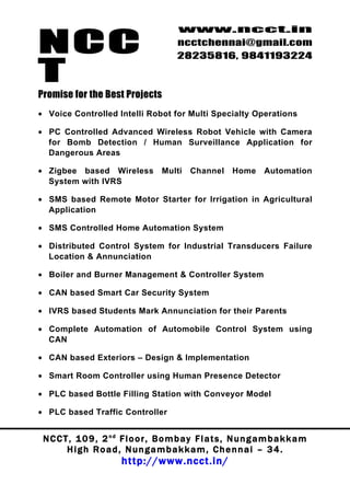 NCC
                                          www.ncct.in
                                          ncctchennai@gmail.com
                                          28235816, 9841193224

T
Promise for the Best Projects
• Voice Controlled Intelli Robot for Multi Specialty Operations

• PC Controlled Advanced Wireless Robot Vehicle with Camera
  for Bomb Detection / Human Surveillance Application for
  Dangerous Areas

• Zigbee based Wireless              Multi    Channel      Home      Automation
  System with IVRS

• SMS based Remote Motor Starter for Irrigation in Agricultural
  Application

• SMS Controlled Home Automation System

• Distributed Control System for Industrial Transducers Failure
  Location & Annunciation

• Boiler and Burner Management & Controller System

• CAN based Smart Car Security System

• IVRS based Students Mark Annunciation for their Parents

• Complete Automation of Automobile Control System using
  CAN

• CAN based Exteriors – Design & Implementation

• Smart Room Controller using Human Presence Detector

• PLC based Bottle Filling Station with Conveyor Model

• PLC based Traffic Controller


 N C C T , 1 0 9 , 2 nd F l o o r , B o m b a y F l a t s , N u n g a m b a k k a m
        High Road, Nungambakkam, Chennai – 34.
                         http://www.ncct.in/
 
