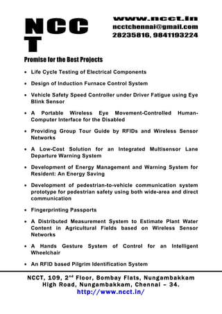 NCC
                                          www.ncct.in
                                          ncctchennai@gmail.com
                                          28235816, 9841193224

T
Promise for the Best Projects
• Life Cycle Testing of Electrical Components

• Design of Induction Furnace Control System

• Vehicle Safety Speed Controller under Driver Fatigue using Eye
  Blink Sensor

• A Portable Wireless Eye Movement-Controlled                             Human-
  Computer Interface for the Disabled

• Providing Group Tour Guide by RFIDs and Wireless Sensor
  Networks

• A Low-Cost Solution for an Integrated Multisensor Lane
  Departure Warning System

• Development of Energy Management and Warning System for
  Resident: An Energy Saving

• Development of pedestrian-to-vehicle communication system
  prototype for pedestrian safety using both wide-area and direct
  communication

• Fingerprinting Passports

• A Distributed Measurement System to Estimate Plant Water
  Content in Agricultural Fields based on Wireless Sensor
  Networks

• A Hands Gesture             System      of   Control      for   an   Intelligent
  Wheelchair

• An RFID based Pilgrim Identification System

 N C C T , 1 0 9 , 2 nd F l o o r , B o m b a y F l a t s , N u n g a m b a k k a m
        High Road, Nungambakkam, Chennai – 34.
                         http://www.ncct.in/
 