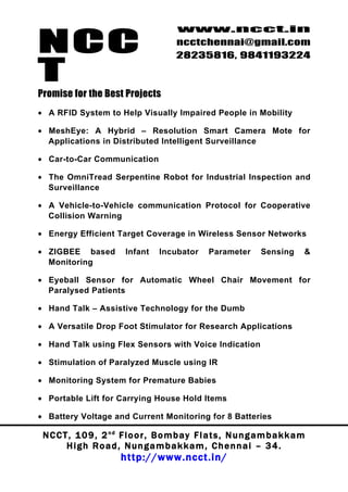 NCC
                                          www.ncct.in
                                          ncctchennai@gmail.com
                                          28235816, 9841193224

T
Promise for the Best Projects
• A RFID System to Help Visually Impaired People in Mobility

• MeshEye: A Hybrid – Resolution Smart Camera Mote for
  Applications in Distributed Intelligent Surveillance

• Car-to-Car Communication

• The OmniTread Serpentine Robot for Industrial Inspection and
  Surveillance

• A Vehicle-to-Vehicle communication Protocol for Cooperative
  Collision Warning

• Energy Efficient Target Coverage in Wireless Sensor Networks

• ZIGBEE based            Infant     Incubator      Parameter        Sensing      &
  Monitoring

• Eyeball Sensor for Automatic Wheel Chair Movement for
  Paralysed Patients

• Hand Talk – Assistive Technology for the Dumb

• A Versatile Drop Foot Stimulator for Research Applications

• Hand Talk using Flex Sensors with Voice Indication

• Stimulation of Paralyzed Muscle using IR

• Monitoring System for Premature Babies

• Portable Lift for Carrying House Hold Items

• Battery Voltage and Current Monitoring for 8 Batteries

 N C C T , 1 0 9 , 2 nd F l o o r , B o m b a y F l a t s , N u n g a m b a k k a m
        High Road, Nungambakkam, Chennai – 34.
                         http://www.ncct.in/
 