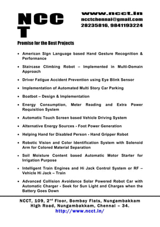 NCC
                                             www.ncct.in
                                             ncctchennai@gmail.com
                                             28235816, 9841193224

T
Promise for the Best Projects

• American Sign Language based Hand Gesture Recognition &
  Performance

• Staircase Climbing Robot – Implemented in Multi-Domain
  Approach

• Driver Fatigue Accident Prevention using Eye Blink Sensor

• Implementation of Automated Multi Story Car Parking

• Boatbot – Design & Implementation

• Energy Consumption,                 Meter     Reading       and     Extra    Power
  Requisition System

• Automatic Touch Screen based Vehicle Driving System

• Alternative Energy Sources - Foot Power Generation

• Helping Hand for Disabled Person - Hand Gripper Robot

• Robotic Vision and Color Identification System with Solenoid
  Arm for Colored Material Separation

•    Soil Moisture Content based Automatic Motor Starter for
     Irrigation Purpose

•    Intelligent Train Engines and Hi Jack Control System or RF –
     Vehicle Hi Jack – Train

• Advanced Collision Avoidance Solar Powered Robot Car with
  Automatic Charger - Seek for Sun Light and Charges when the
  Battery Goes Down

    N C C T , 1 0 9 , 2 nd F l o o r , B o m b a y F l a t s , N u n g a m b a k k a m
           High Road, Nungambakkam, Chennai – 34.
                            http://www.ncct.in/
 