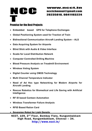 NCC
                                          www.ncct.in
                                          ncctchennai@gmail.com
                                          28235816, 9841193224

T
Promise for the Best Projects
• Embedded         based      GPS for Telephone Exchanges

• Global Positioning System used for Traction of Train

• Bidirectional Communication Aircraft Landing System – ALS

• Data Acquiring System for Airports

• Blind Stick with Audio & Video Interface

• Scada for Local Distribution Network

• Computer Controlled Drilling Machine

• Blood Pressure Analysis on Treadmill Environment

• Wireless Voting System

• Digital Counter using CMOS Technology

• Multi Channel Temperature Indicator

• Need of Ad Hoc type Networking for Modern Airports for
  Aircraft Landing

• Rescue Robotics for Biomedical and Life Saving with Artificial
  Intelligence

• RF ID based Canteen Automation

• Wireless Transformer Failure Analysis

• RFID Based Ration Card

• Sovereign Robot for Light Density
 N C C T , 1 0 9 , 2 nd F l o o r , B o m b a y F l a t s , N u n g a m b a k k a m
        High Road, Nungambakkam, Chennai – 34.
                         http://www.ncct.in/
 