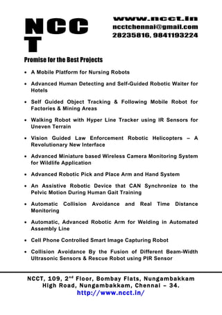 NCC
                                          www.ncct.in
                                          ncctchennai@gmail.com
                                          28235816, 9841193224

T
Promise for the Best Projects
• A Mobile Platform for Nursing Robots

• Advanced Human Detecting and Self-Guided Robotic Waiter for
  Hotels

• Self Guided Object Tracking & Following Mobile Robot for
  Factories & Mining Areas

• Walking Robot with Hyper Line Tracker using IR Sensors for
  Uneven Terrain

• Vision Guided Law Enforcement Robotic Helicopters – A
  Revolutionary New Interface

• Advanced Miniature based Wireless Camera Monitoring System
  for Wildlife Application

• Advanced Robotic Pick and Place Arm and Hand System

• An Assistive Robotic Device that CAN Synchronize to the
  Pelvic Motion During Human Gait Training

• Automatic Collision           Avoidance       and     Real    Time     Distance
  Monitoring

• Automatic, Advanced Robotic Arm for Welding in Automated
  Assembly Line

• Cell Phone Controlled Smart Image Capturing Robot

• Collision Avoidance By the Fusion of Different Beam-Width
  Ultrasonic Sensors & Rescue Robot using PIR Sensor


 N C C T , 1 0 9 , 2 nd F l o o r , B o m b a y F l a t s , N u n g a m b a k k a m
        High Road, Nungambakkam, Chennai – 34.
                         http://www.ncct.in/
 