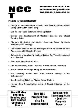 NCC
                                   www.ncct.in
                                   ncctchennai@gmail.com
                                   28235816, 9841193224

T
Promise for the Best Projects
• Design & Implementation of Real Time Security Guard Robot
  using GSM CDMA Networking

• Cell Phone based Materials Handling Robot

• Design and Development of Obstacle Sensing and Object
  Guiding Robot

• Distance Monitoring and Object Detecting Robot By Radio
  Frequency Technology

• Distributed Sensors Fusion for Object Position Estimation and
  Approaching By Robotic System

• Drishti: An Integrated Navigation System for Visually Impaired
  and Disabled

• Electronic Nose for Robotics

• Cell Phone based Robot Direction & Alive Human Detecting

• Fire Ball for Fire Extinguishing with Robot Model

• Fire Sensing     Robot    with   Auto   Dial-Up   Facility   &   No
  Extinguisher

• Gas Detection Robot for Atomic Power Station

• Human Step Rehabilitation using A Robot Attached to the
  Pelvis


  We will also                                    We assure On
    Design &               New IEEE
                                                Time Completion
  Develop9your F l o o r , B o m b a y can s , N u n – a m b a k k a m
 NCCT, 10 , 2 nd       Projects F l a t              g Quality –
  Own iProject , N u n g a alsok bem , C h e n n a i – 3 4 .
     H gh Road              mba ka
                                                     Complete
   Concepts & http://www.ncct.in/
     Ideas
                      implemented                     Supports
 