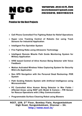 NCC
                                          www.ncct.in
                                          ncctchennai@gmail.com
                                          28235816, 9841193224

T
Promise for the Best Projects




• Cell Phone Controlled Fire Fighting Robot for Relief Operations

• Hyper Line Tracking Control of Robotic Car using Track
  Sensors for Industrial Application

• Intelligent Fire Sprinkler System

• Fire Fighting Robo using Ultrasonic Technology

• Intelligent Remote Missile Path Guide Monitoring System for
  Military Application

• IVRS based Control of Alive Human Being Detector with Voice
  Feedback

• Motion Activated Wireless Video Capturing System for Security
  Wild Life Application

• Non GPS Navigation with the Personal Dead Reckoning- PDR
  System

• Path Guiding Robotic System with Artificial Intelligence using
  Microcontroller

• PC Controlled Alive Human Being Detector in War Fields /
  Affected Areas using WAP with Model & Camera – PIR Sensor
  for Rescue Operations with 2 Way Communication

• Programmable Surface Cleaning Robot using Blowers


 N C C T , 1 0 9 , 2 nd F l o o r , B o m b a y F l a t s , N u n g a m b a k k a m
        High Road, Nungambakkam, Chennai – 34.
                         http://www.ncct.in/
 