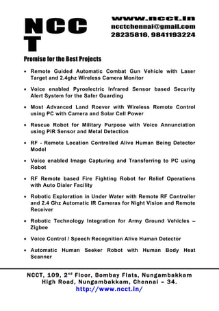 NCC
                                          www.ncct.in
                                          ncctchennai@gmail.com
                                          28235816, 9841193224

T
Promise for the Best Projects
• Remote Guided Automatic Combat Gun Vehicle with Laser
  Target and 2.4ghz Wireless Camera Monitor

• Voice enabled Pyroelectric Infrared Sensor based Security
  Alert System for the Safer Guarding

• Most Advanced Land Roever with Wireless Remote Control
  using PC with Camera and Solar Cell Power

• Rescue Robot for Military Purpose with Voice Annunciation
  using PIR Sensor and Metal Detection

• RF - Remote Location Controlled Alive Human Being Detector
  Model

• Voice enabled Image Capturing and Transferring to PC using
  Robot

• RF Remote based Fire Fighting Robot for Relief Operations
  with Auto Dialer Facility

• Robotic Exploration in Under Water with Remote RF Controller
  and 2.4 Ghz Automatic IR Cameras for Night Vision and Remote
  Receiver

• Robotic Technology Integration for Army Ground Vehicles –
  Zigbee

• Voice Control / Speech Recognition Alive Human Detector

• Automatic Human Seeker Robot with Human Body Heat
  Scanner


 N C C T , 1 0 9 , 2 nd F l o o r , B o m b a y F l a t s , N u n g a m b a k k a m
        High Road, Nungambakkam, Chennai – 34.
                         http://www.ncct.in/
 