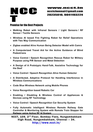 NCC
                                          www.ncct.in
                                          ncctchennai@gmail.com
                                          28235816, 9841193224

T
Promise for the Best Projects
• Walking Robot with Infrared Sensors / Light Sensors / RF
  Sensor / Tactile Sensors

• Wireless AI based Fire Fighting Robot for Relief Operations
  with Two Way Communication

• Zigbee enabled Alive Human Being Detector Model with Camra

• A Computerized Travel Aid for the Active Guidance of Blind
  Pedestrians

• Voice Control / Speech Recognition Rescue Robot for Military
  Purpose using PIR Sensor and Metal Detection

• A Design of A Prototypic Hand-Talk, Assistive Technology for
  the Deaf

• Voice Control / Speech Recognition Alive Human Detector

• A Distributed, Adaptive Protocol for Handling Interference in
  Wireless Communications

• Code Blue Wireless Network using Mobile Phones

• Voice Recognition based Robotic Car

• Enabling / Disabling & Wireless Control of Appliances &
  Devices using RF Technology

• Voice Control / Speech Recognition Car Security System

• Fully Automatic Intelligent Wireless Remote Railway Gate
  Controller & Monitoring System with Remote Train Stopper for
  Railway using Active RF Id System
 N C C T , 1 0 9 , 2 nd F l o o r , B o m b a y F l a t s , N u n g a m b a k k a m
        High Road, Nungambakkam, Chennai – 34.
                         http://www.ncct.in/
 